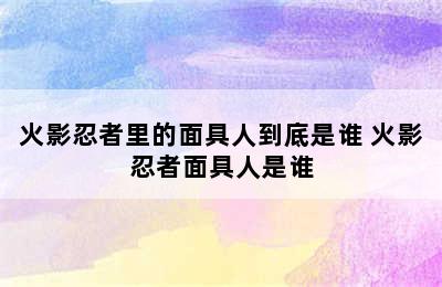 火影忍者里的面具人到底是谁 火影忍者面具人是谁